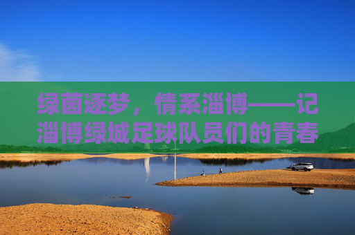 绿茵逐梦,情系淄博——记淄博绿城足球队员们的青春奋斗史