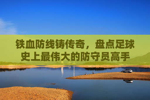铁血防线铸传奇，盘点足球史上最伟大的防守员高手