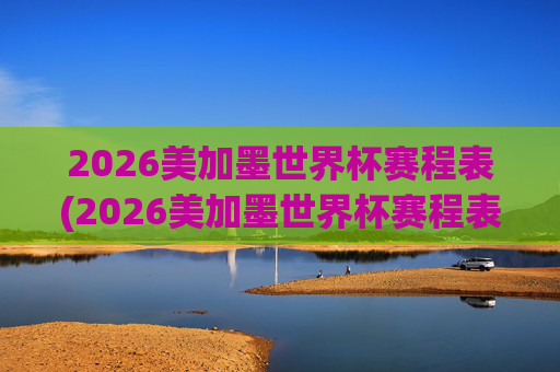 2026美加墨世界杯赛程表(2026美加墨世界杯赛程表完整版)