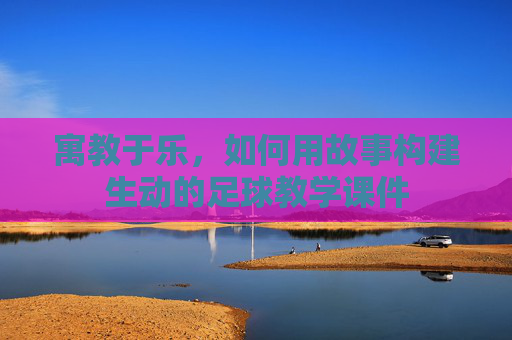 寓教于乐,如何用故事构建生动的足球教学课件