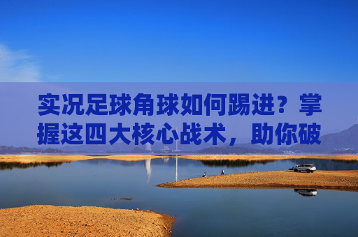 实况足球角球如何踢进?掌握这四大核心战术,助你破门如麻