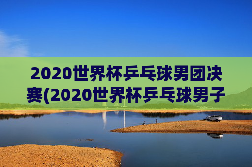 2020世界杯乒乓球男团决赛(2020世界杯乒乓球男子决赛)