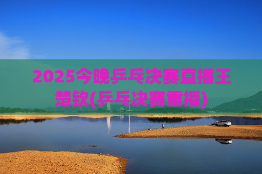 2025今晚乒乓决赛直播王楚钦(乒乓决赛重播)