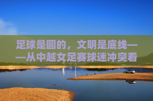足球是圆的,文明是底线——从中越女足赛球迷冲突看体育精神