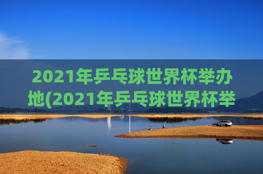 2021年乒乓球世界杯举办地(2021年乒乓球世界杯举办地点)