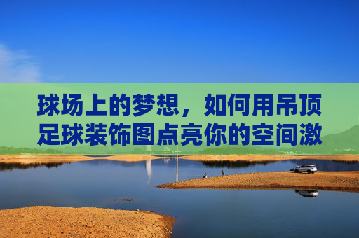 球场上的梦想,如何用吊顶足球装饰图点亮你的空间激情