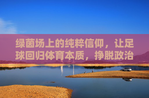 绿茵场上的纯粹信仰,让足球回归体育本质,挣脱政治枷锁