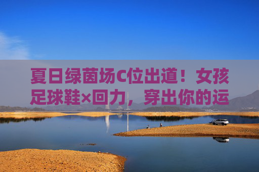 夏日绿茵场C位出道!女孩足球鞋×回力,穿出你的运动时尚范儿