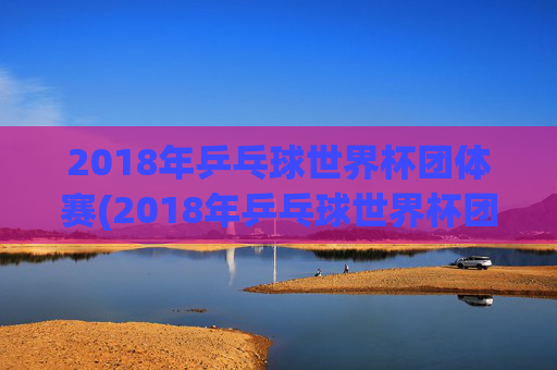 2018年乒乓球世界杯团体赛(2018年乒乓球世界杯团体赛女团决赛)