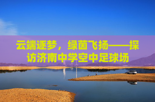 云端逐梦,绿茵飞扬——探访济南中学空中足球场