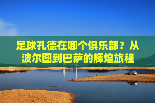 足球孔德在哪个俱乐部?从波尔图到巴萨的辉煌旅程