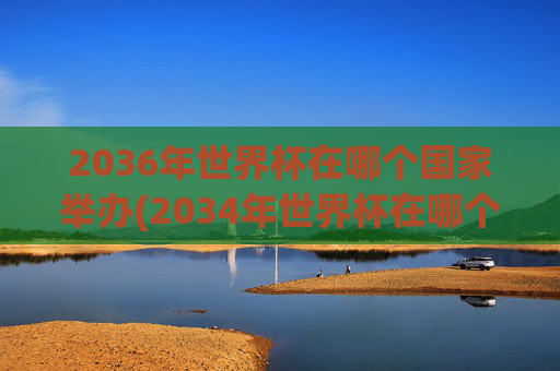 2036年世界杯在哪个国家举办(2034年世界杯在哪个国家举办)