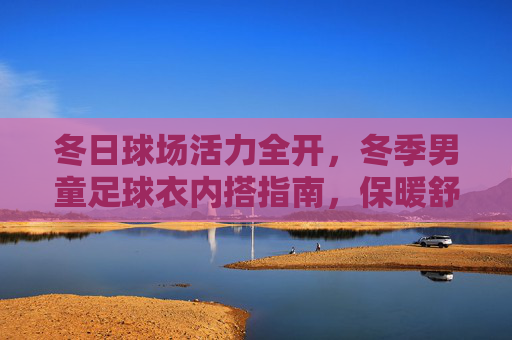 冬日球场活力全开,冬季男童足球衣内搭指南,保暖舒适两不误