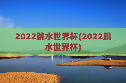 2022跳水世界杯(2022跳水世界杯)