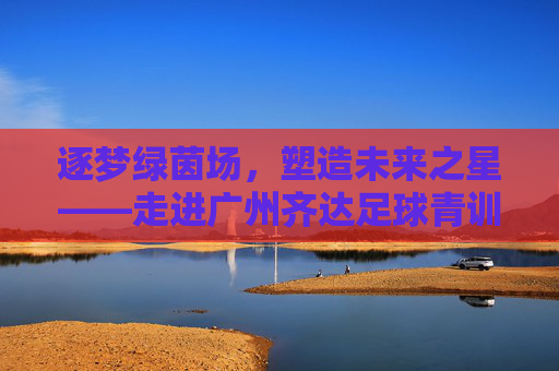 逐梦绿茵场,塑造未来之星——走进广州齐达足球青训营