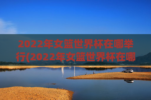 2022年女篮世界杯在哪举行(2022年女篮世界杯在哪举行的)