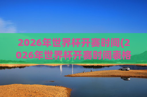 2026年世界杯开赛时间(2026年世界杯开赛时间表格)