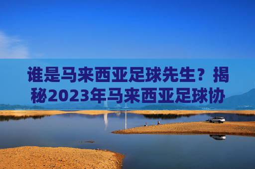 谁是马来西亚足球先生?揭秘2023年马来西亚足球协会年度最佳球员