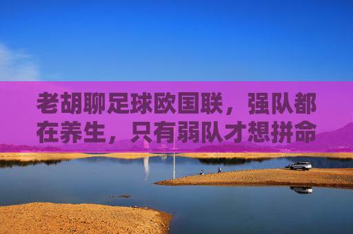 老胡聊足球欧国联,强队都在养生,只有弱队才想拼命?