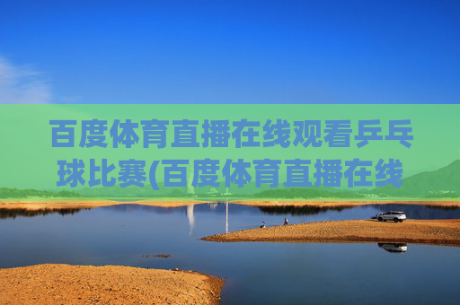 百度体育直播在线观看乒乓球比赛(百度体育直播在线观看乒乓球比赛视频)