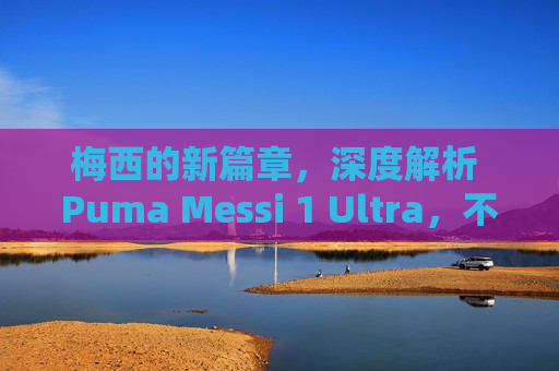 梅西的新篇章,深度解析 Puma Messi 1 Ultra,不仅仅是新战靴