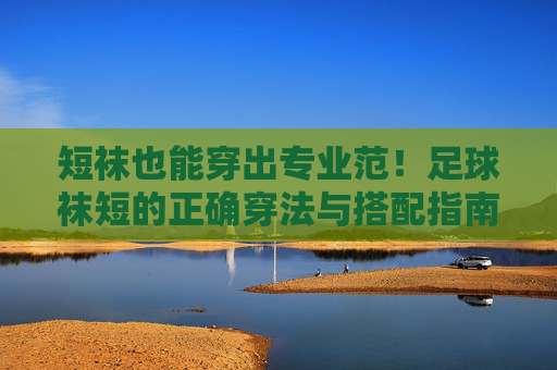 短袜也能穿出专业范!足球袜短的正确穿法与搭配指南