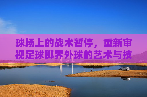 球场上的战术暂停,重新审视足球掷界外球的艺术与技巧