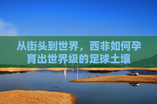 从街头到世界,西非如何孕育出世界级的足球土壤