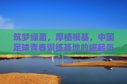 筑梦绿茵,厚植根基,中国足球青春训练基地的崛起与未来