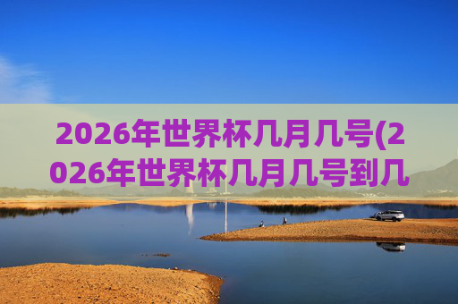 2026年世界杯几月几号(2026年世界杯几月几号到几号)