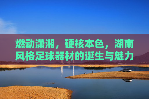 燃动潇湘,硬核本色,湖南风格足球器材的诞生与魅力