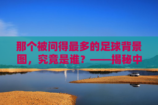 那个被问得最多的足球背景图,究竟是谁?——揭秘中国解说界的视觉符号