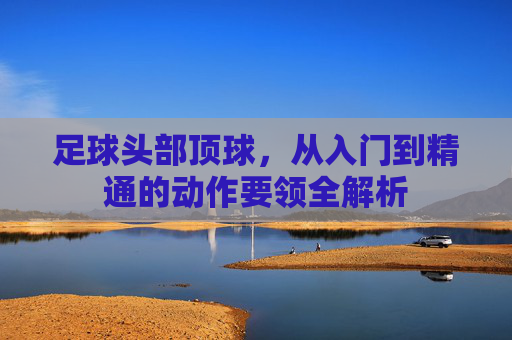足球头部顶球,从入门到精通的动作要领全解析