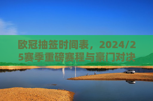 欧冠抽签时间表,2024/25赛季重磅赛程与豪门对决全解析