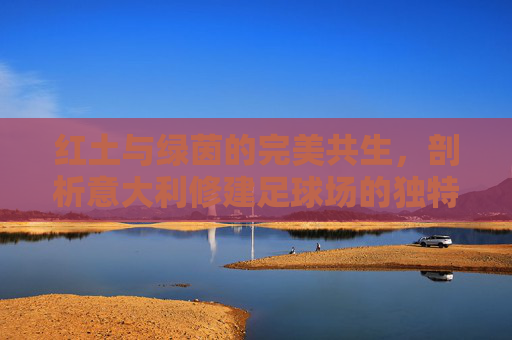 红土与绿茵的完美共生，剖析意大利修建足球场的独特条件