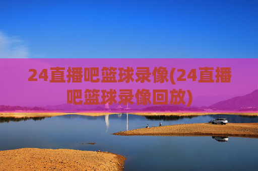 24直播吧篮球录像(24直播吧篮球录像回放)
