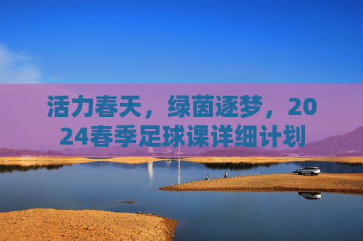 活力春天,绿茵逐梦,2024春季足球课详细计划