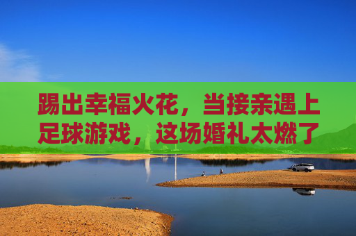 踢出幸福火花,当接亲遇上足球游戏,这场婚礼太燃了!