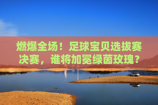 燃爆全场!足球宝贝选拔赛决赛,谁将加冕绿茵玫瑰?