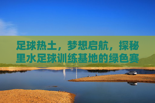 足球热土,梦想启航,探秘里水足球训练基地的绿色赛场