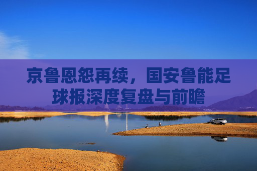 京鲁恩怨再续，国安鲁能足球报深度复盘与前瞻