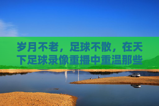 岁月不老,足球不散,在天下足球录像重播中重温那些永恒瞬间