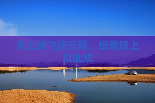 月上球飞庆元宵,绿茵场上以此欢
