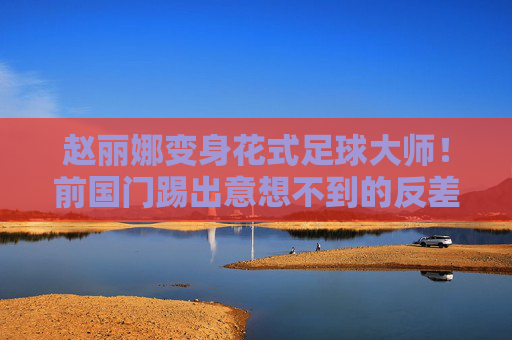 赵丽娜变身花式足球大师!前国门踢出意想不到的反差萌