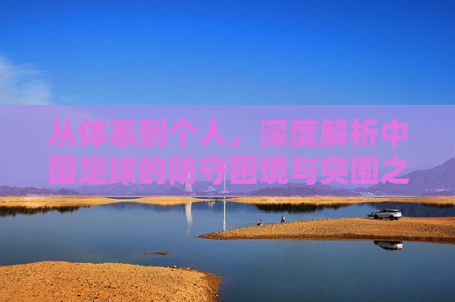 从体系到个人,深度解析中国足球的防守困境与突围之路
