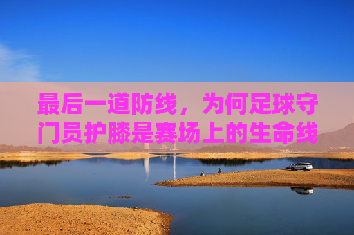 最后一道防线，为何足球守门员护膝是赛场上的生命线
