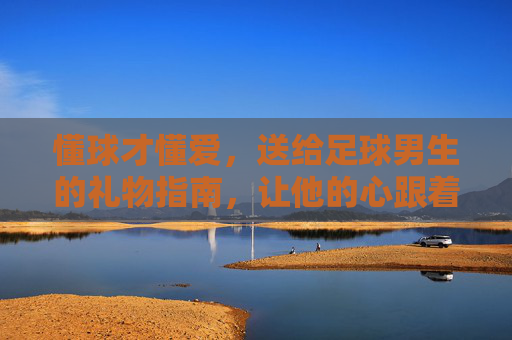 懂球才懂爱,送给足球男生的礼物指南,让他的心跟着足球一起滚
