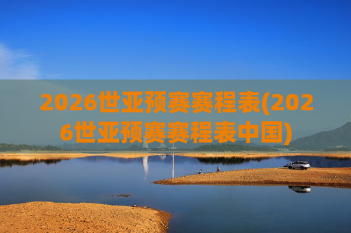 2026世亚预赛赛程表(2026世亚预赛赛程表中国)
