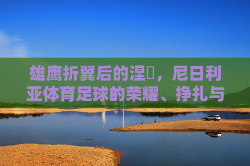 雄鹰折翼后的涅槃,尼日利亚体育足球的荣耀、挣扎与希望