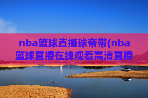 nba篮球直播球帝带(nba篮球直播在线观看高清直播视频)